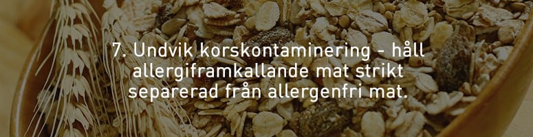 7. Undvik korskontaminering - håll allergiframkallande mat strikt separerad från allergenfri mat. 7. Undvik korskontaminering - håll allergiframkallande mat strikt separerad från allergenfri mat.