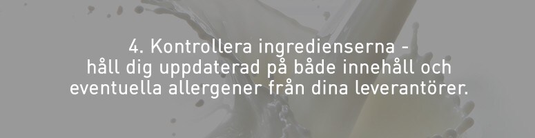 4. Kontrollera ingredienserna - håll dig uppdaterad på både innehåll och eventuella allergener från dina leverantörer. 4. Kontrollera ingredienserna - håll dig uppdaterad på både innehåll och eventuella allergener från dina leverantörer.